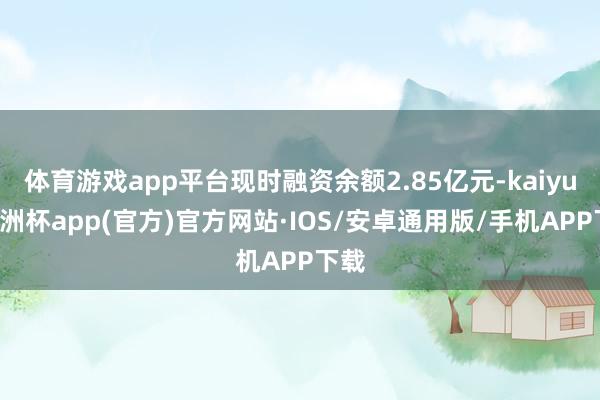 体育游戏app平台现时融资余额2.85亿元-kaiyun欧洲杯app(官方)官方网站·IOS/安卓通用版/手机APP下载