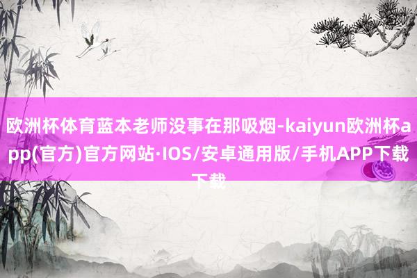 欧洲杯体育蓝本老师没事在那吸烟-kaiyun欧洲杯app(官方)官方网站·IOS/安卓通用版/手机APP下载