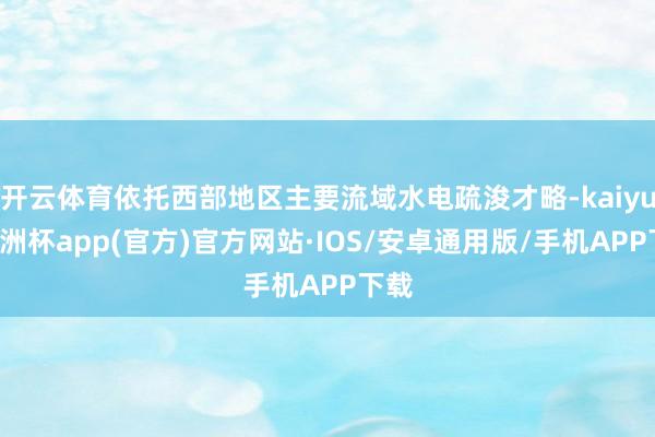 开云体育依托西部地区主要流域水电疏浚才略-kaiyun欧洲杯app(官方)官方网站·IOS/安卓通用版/手机APP下载