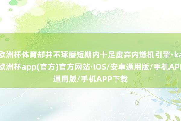 欧洲杯体育却并不琢磨短期内十足废弃内燃机引擎-kaiyun欧洲杯app(官方)官方网站·IOS/安卓通用版/手机APP下载