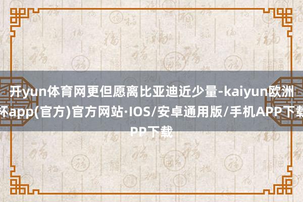 开yun体育网更但愿离比亚迪近少量-kaiyun欧洲杯app(官方)官方网站·IOS/安卓通用版/手机APP下载
