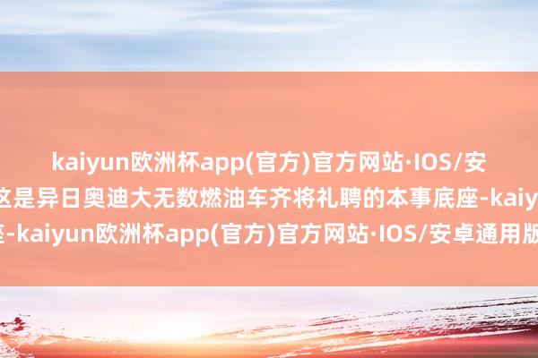 kaiyun欧洲杯app(官方)官方网站·IOS/安卓通用版/手机APP下载这是异日奥迪大无数燃油车齐将礼聘的本事底座-kaiyun欧洲杯app(官方)官方网站·IOS/安卓通用版/手机APP下载