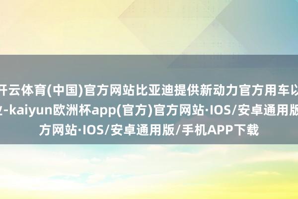 开云体育(中国)官方网站比亚迪提供新动力官方用车以及绿色出行就业-kaiyun欧洲杯app(官方)官方网站·IOS/安卓通用版/手机APP下载