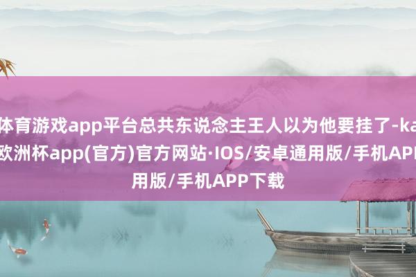 体育游戏app平台总共东说念主王人以为他要挂了-kaiyun欧洲杯app(官方)官方网站·IOS/安卓通用版/手机APP下载