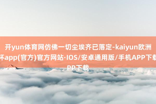 开yun体育网仿佛一切尘埃齐已落定-kaiyun欧洲杯app(官方)官方网站·IOS/安卓通用版/手机APP下载