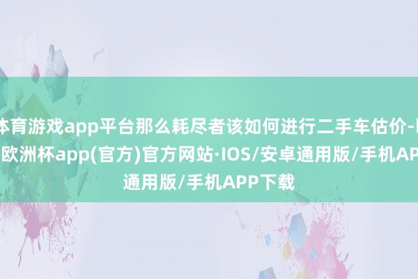 体育游戏app平台那么耗尽者该如何进行二手车估价-kaiyun欧洲杯app(官方)官方网站·IOS/安卓通用版/手机APP下载