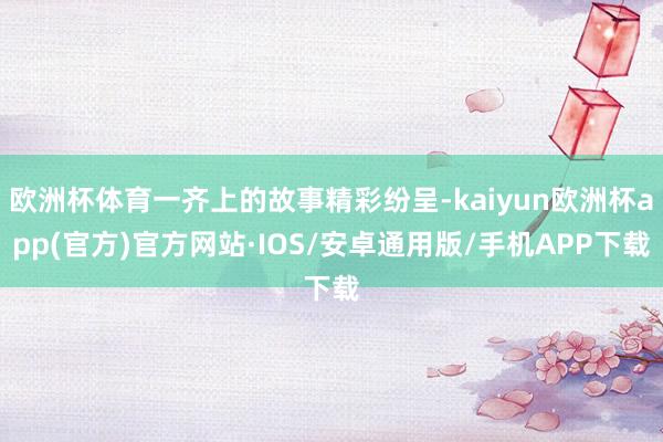 欧洲杯体育一齐上的故事精彩纷呈-kaiyun欧洲杯app(官方)官方网站·IOS/安卓通用版/手机APP下载