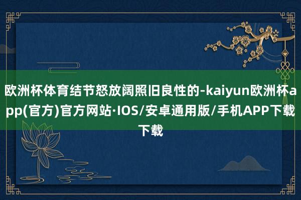 欧洲杯体育结节怒放阔照旧良性的-kaiyun欧洲杯app(官方)官方网站·IOS/安卓通用版/手机APP下载