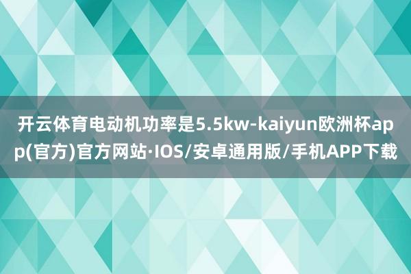 开云体育电动机功率是5.5kw-kaiyun欧洲杯app(官方)官方网站·IOS/安卓通用版/手机APP下载