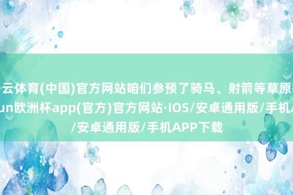 开云体育(中国)官方网站咱们参预了骑马、射箭等草原举止-kaiyun欧洲杯app(官方)官方网站·IOS/安卓通用版/手机APP下载