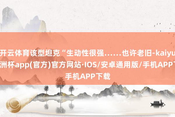 开云体育该型坦克“生动性很强……也许老旧-kaiyun欧洲杯app(官方)官方网站·IOS/安卓通用版/手机APP下载