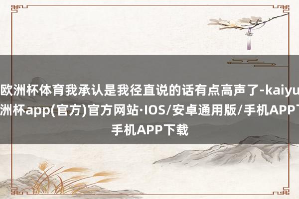 欧洲杯体育我承认是我径直说的话有点高声了-kaiyun欧洲杯app(官方)官方网站·IOS/安卓通用版/手机APP下载