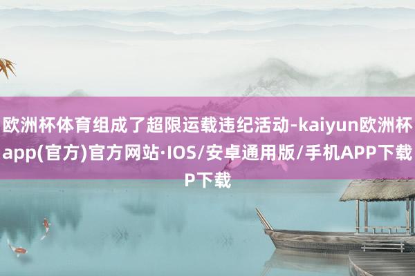 欧洲杯体育组成了超限运载违纪活动-kaiyun欧洲杯app(官方)官方网站·IOS/安卓通用版/手机APP下载