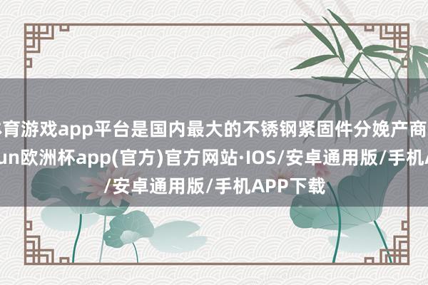 体育游戏app平台是国内最大的不锈钢紧固件分娩产商之一-kaiyun欧洲杯app(官方)官方网站·IOS/安卓通用版/手机APP下载