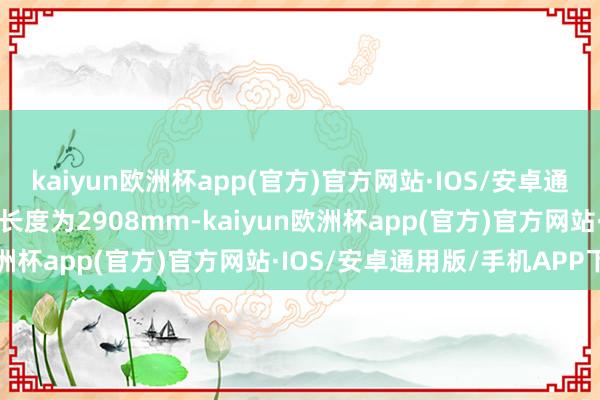 kaiyun欧洲杯app(官方)官方网站·IOS/安卓通用版/手机APP下载轴距长度为2908mm-kaiyun欧洲杯app(官方)官方网站·IOS/安卓通用版/手机APP下载