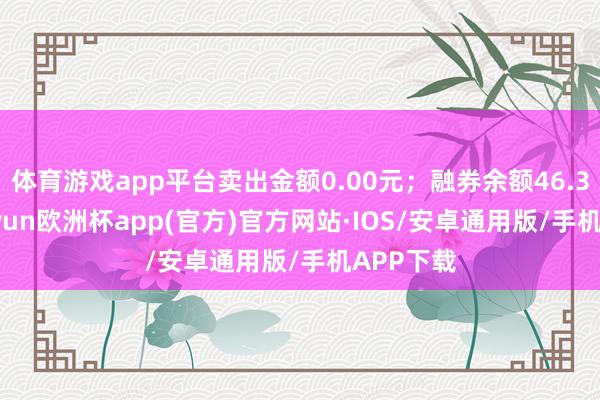 体育游戏app平台卖出金额0.00元；融券余额46.38万-kaiyun欧洲杯app(官方)官方网站·IOS/安卓通用版/手机APP下载