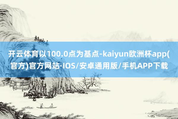 开云体育以100.0点为基点-kaiyun欧洲杯app(官方)官方网站·IOS/安卓通用版/手机APP下载