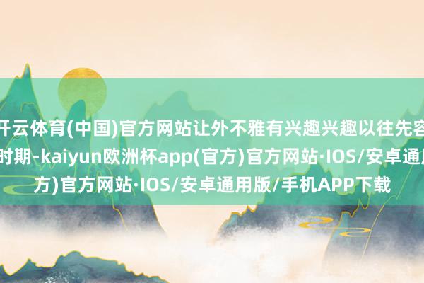 开云体育(中国)官方网站让外不雅有兴趣兴趣以往先容某款车型外不雅的时期-kaiyun欧洲杯app(官方)官方网站·IOS/安卓通用版/手机APP下载