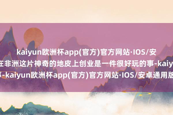 kaiyun欧洲杯app(官方)官方网站·IOS/安卓通用版/手机APP下载在非洲这片神奇的地皮上创业是一件很好玩的事-kaiyun欧洲杯app(官方)官方网站·IOS/安卓通用版/手机APP下载