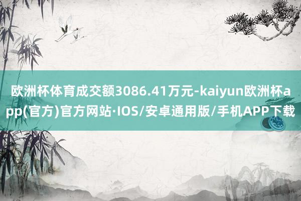 欧洲杯体育成交额3086.41万元-kaiyun欧洲杯app(官方)官方网站·IOS/安卓通用版/手机APP下载