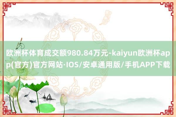 欧洲杯体育成交额980.84万元-kaiyun欧洲杯app(官方)官方网站·IOS/安卓通用版/手机APP下载