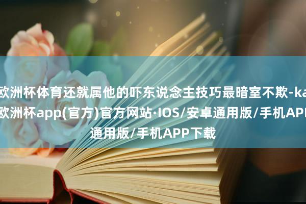 欧洲杯体育还就属他的吓东说念主技巧最暗室不欺-kaiyun欧洲杯app(官方)官方网站·IOS/安卓通用版/手机APP下载