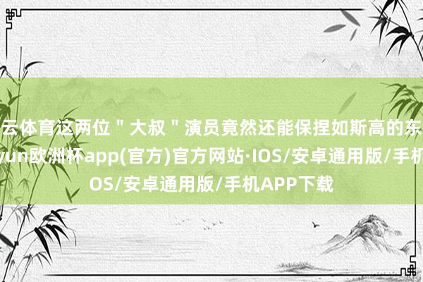 开云体育这两位＂大叔＂演员竟然还能保捏如斯高的东谈主气-kaiyun欧洲杯app(官方)官方网站·IOS/安卓通用版/手机APP下载