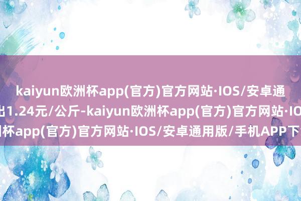 kaiyun欧洲杯app(官方)官方网站·IOS/安卓通用版/手机APP下载进出1.24元/公斤-kaiyun欧洲杯app(官方)官方网站·IOS/安卓通用版/手机APP下载