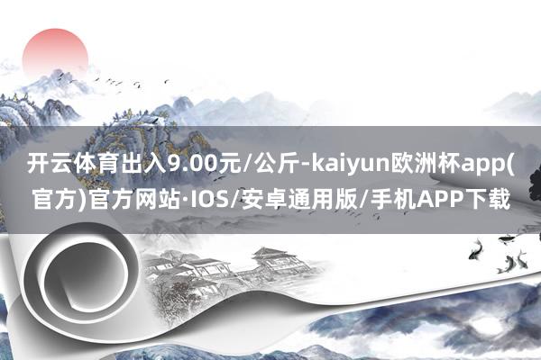 开云体育出入9.00元/公斤-kaiyun欧洲杯app(官方)官方网站·IOS/安卓通用版/手机APP下载