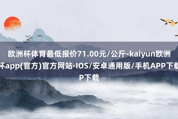 欧洲杯体育最低报价71.00元/公斤-kaiyun欧洲杯app(官方)官方网站·IOS/安卓通用版/手机APP下载