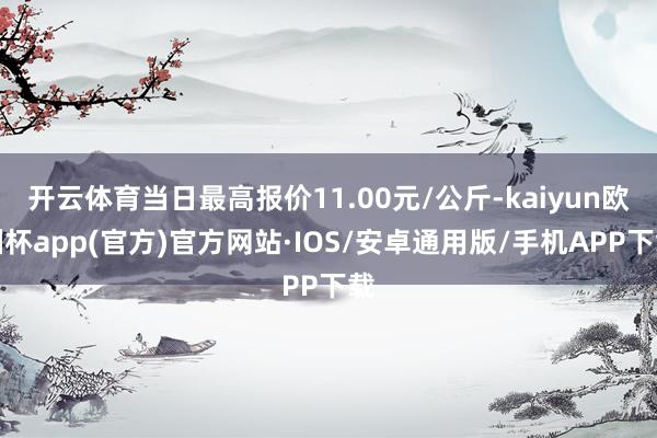 开云体育当日最高报价11.00元/公斤-kaiyun欧洲杯app(官方)官方网站·IOS/安卓通用版/手机APP下载