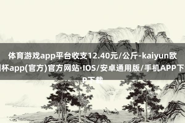 体育游戏app平台收支12.40元/公斤-kaiyun欧洲杯app(官方)官方网站·IOS/安卓通用版/手机APP下载