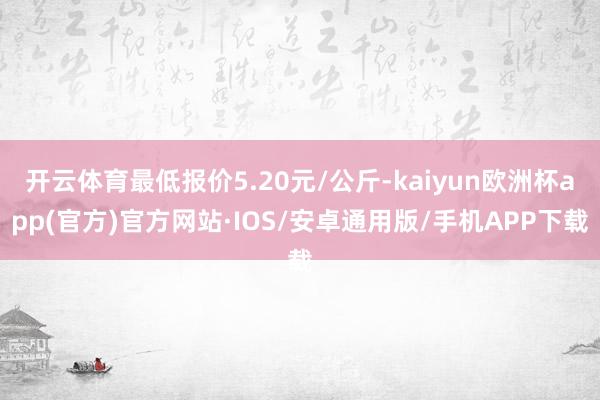 开云体育最低报价5.20元/公斤-kaiyun欧洲杯app(官方)官方网站·IOS/安卓通用版/手机APP下载