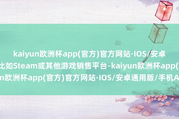 kaiyun欧洲杯app(官方)官方网站·IOS/安卓通用版/手机APP下载比如Steam或其他游戏销售平台-kaiyun欧洲杯app(官方)官方网站·IOS/安卓通用版/手机APP下载