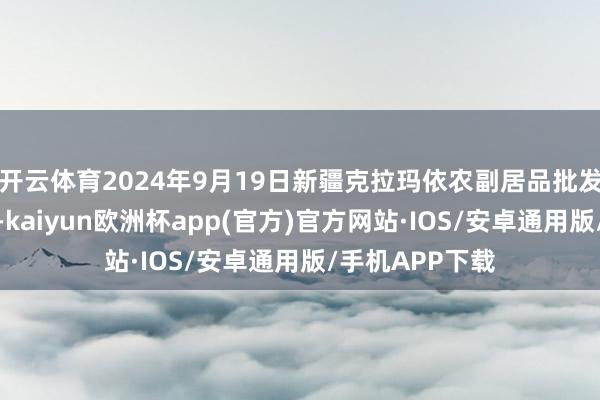 开云体育2024年9月19日新疆克拉玛依农副居品批发市集价钱行情-kaiyun欧洲杯app(官方)官方网站·IOS/安卓通用版/手机APP下载