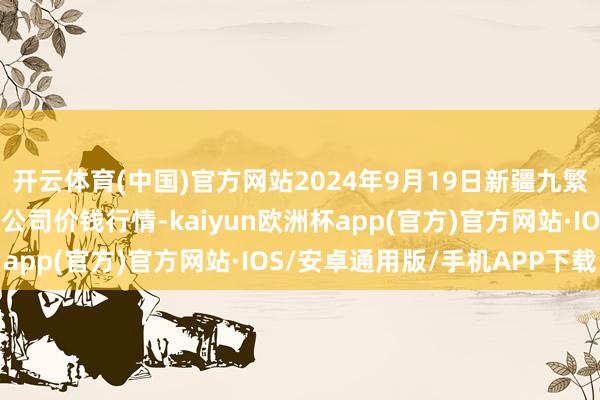 开云体育(中国)官方网站2024年9月19日新疆九繁盛和果品决议解决有限公司价钱行情-kaiyun欧洲杯app(官方)官方网站·IOS/安卓通用版/手机APP下载