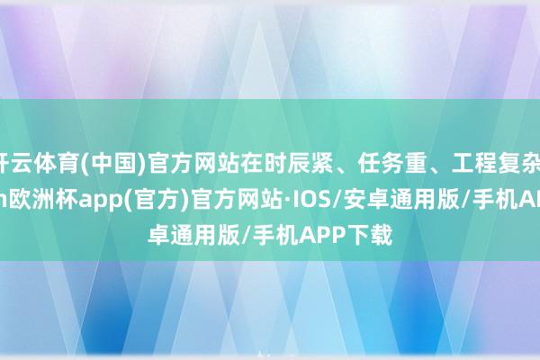 开云体育(中国)官方网站在时辰紧、任务重、工程复杂-kaiyun欧洲杯app(官方)官方网站·IOS/安卓通用版/手机APP下载