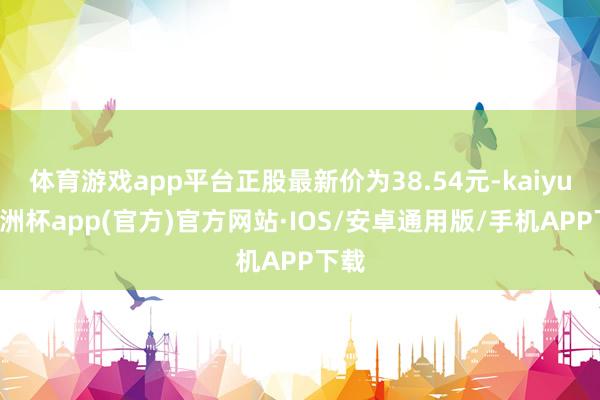 体育游戏app平台正股最新价为38.54元-kaiyun欧洲杯app(官方)官方网站·IOS/安卓通用版/手机APP下载