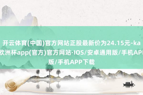 开云体育(中国)官方网站正股最新价为24.15元-kaiyun欧洲杯app(官方)官方网站·IOS/安卓通用版/手机APP下载