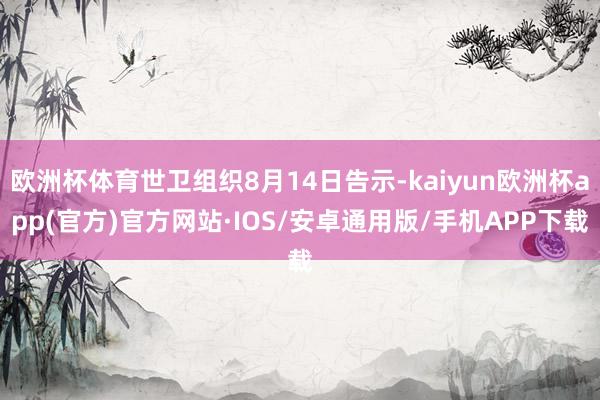 欧洲杯体育世卫组织8月14日告示-kaiyun欧洲杯app(官方)官方网站·IOS/安卓通用版/手机APP下载