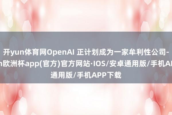 开yun体育网OpenAI 正计划成为一家牟利性公司-kaiyun欧洲杯app(官方)官方网站·IOS/安卓通用版/手机APP下载