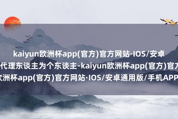 kaiyun欧洲杯app(官方)官方网站·IOS/安卓通用版/手机APP下载如代理东谈主为个东谈主-kaiyun欧洲杯app(官方)官方网站·IOS/安卓通用版/手机APP下载