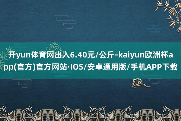 开yun体育网出入6.40元/公斤-kaiyun欧洲杯app(官方)官方网站·IOS/安卓通用版/手机APP下载