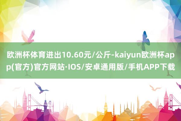 欧洲杯体育进出10.60元/公斤-kaiyun欧洲杯app(官方)官方网站·IOS/安卓通用版/手机APP下载