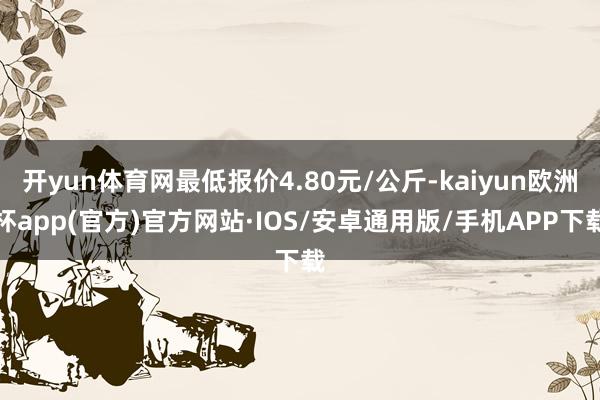 开yun体育网最低报价4.80元/公斤-kaiyun欧洲杯app(官方)官方网站·IOS/安卓通用版/手机APP下载