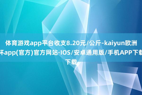 体育游戏app平台收支8.20元/公斤-kaiyun欧洲杯app(官方)官方网站·IOS/安卓通用版/手机APP下载