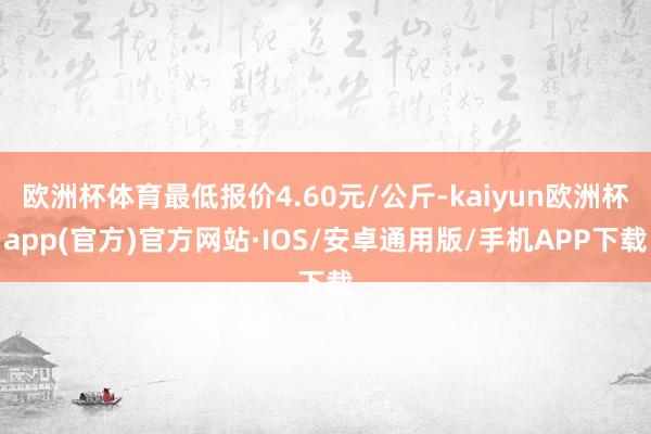 欧洲杯体育最低报价4.60元/公斤-kaiyun欧洲杯app(官方)官方网站·IOS/安卓通用版/手机APP下载