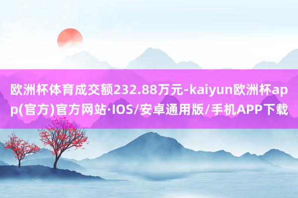 欧洲杯体育成交额232.88万元-kaiyun欧洲杯app(官方)官方网站·IOS/安卓通用版/手机APP下载