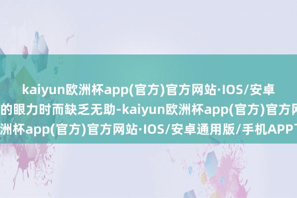 kaiyun欧洲杯app(官方)官方网站·IOS/安卓通用版/手机APP下载她的眼力时而缺乏无助-kaiyun欧洲杯app(官方)官方网站·IOS/安卓通用版/手机APP下载