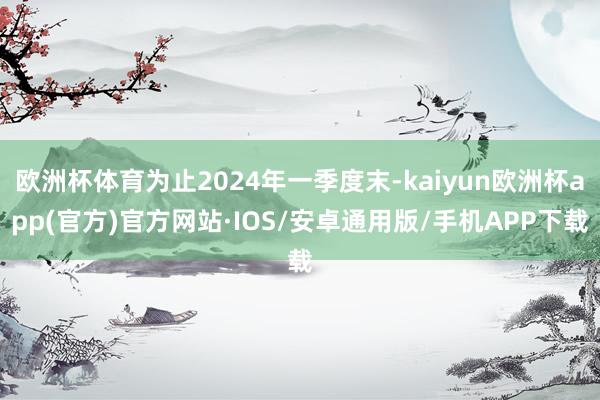 欧洲杯体育为止2024年一季度末-kaiyun欧洲杯app(官方)官方网站·IOS/安卓通用版/手机APP下载